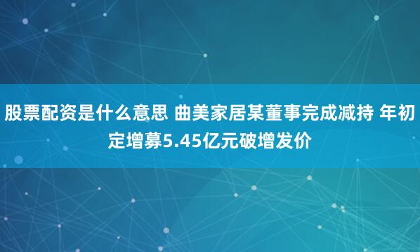 股票配资是什么意思 曲美家居某董事完成减持 年初定增募5.45亿元破增发价