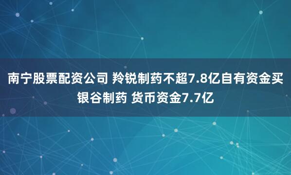 南宁股票配资公司 羚锐制药不超7.8亿自有资金买银谷制药 货币资金7.7亿