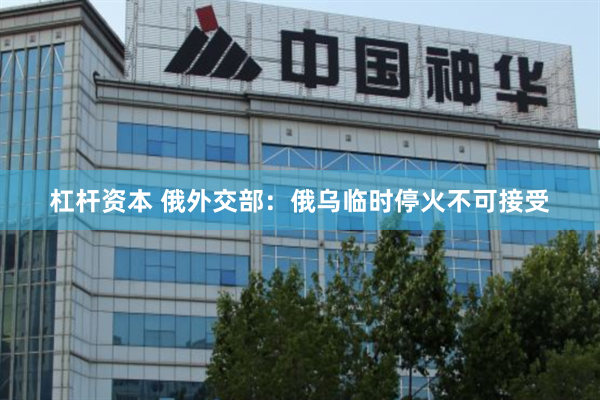 杠杆资本 俄外交部：俄乌临时停火不可接受