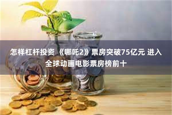 怎样杠杆投资 《哪吒2》票房突破75亿元 进入全球动画电影票房榜前十