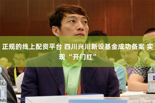 正规的线上配资平台 四川兴川新设基金成功备案 实现 “开门红”