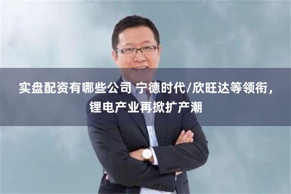 实盘配资有哪些公司 宁德时代/欣旺达等领衔，锂电产业再掀扩产潮
