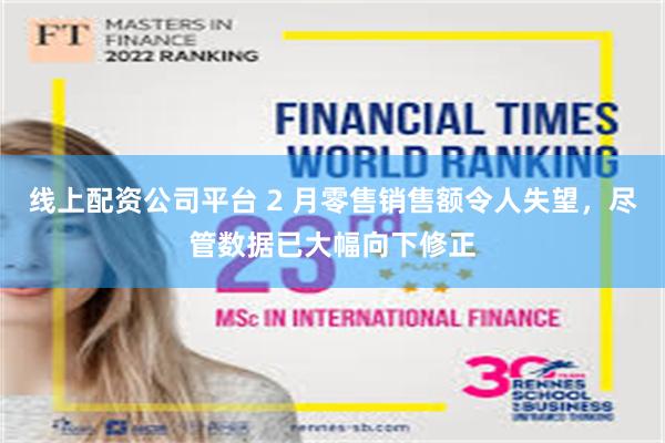 线上配资公司平台 2 月零售销售额令人失望，尽管数据已大幅向下修正