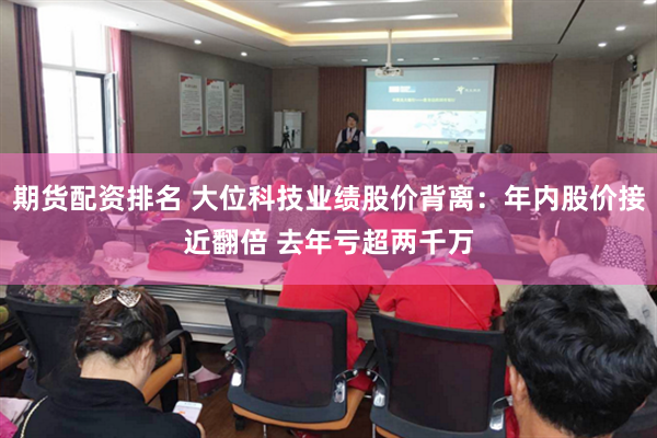 期货配资排名 大位科技业绩股价背离：年内股价接近翻倍 去年亏超两千万