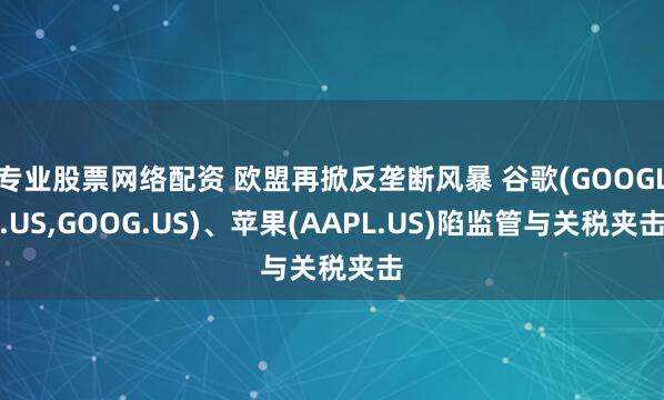 专业股票网络配资 欧盟再掀反垄断风暴 谷歌(GOOGL.US,GOOG.US)、苹果(AAPL.US)陷监管与关税夹击