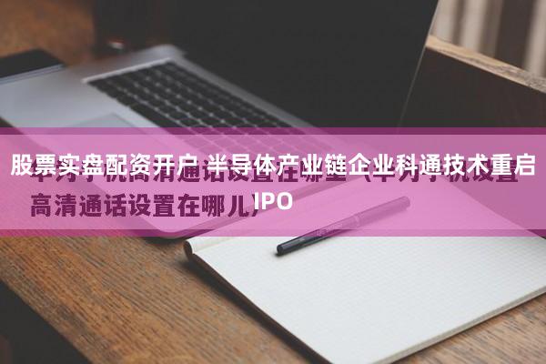 股票实盘配资开户 半导体产业链企业科通技术重启IPO