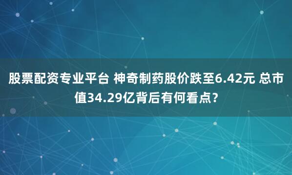 股票配资专业平台 神奇制药股价跌至6.42元 总市值34.29亿背后有何看点？