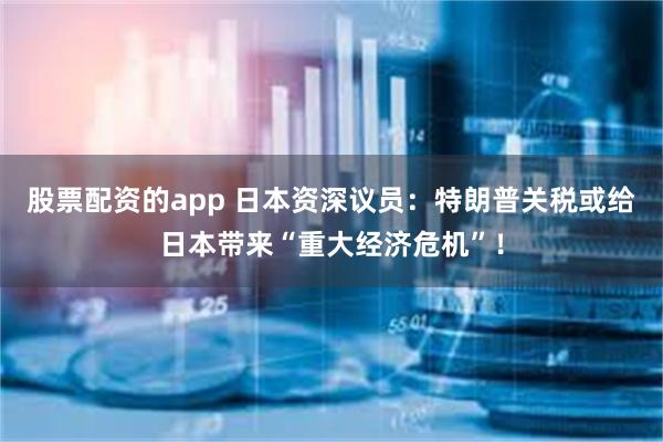 股票配资的app 日本资深议员：特朗普关税或给日本带来“重大经济危机”！