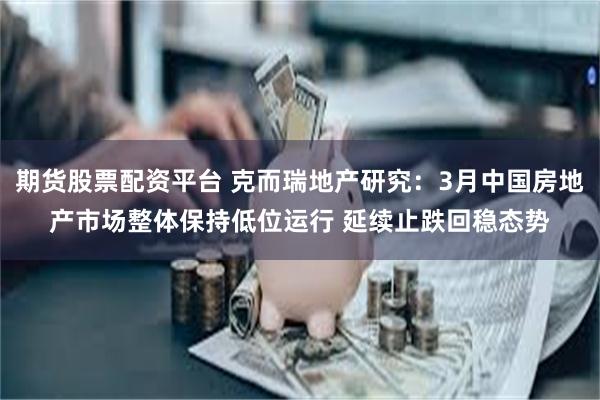 期货股票配资平台 克而瑞地产研究：3月中国房地产市场整体保持低位运行 延续止跌回稳态势