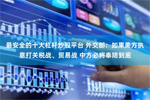 最安全的十大杠杆炒股平台 外交部：如果美方执意打关税战、贸易战 中方必将奉陪到底