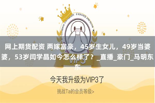 网上期货配资 两嫁富豪，45岁生女儿，49岁当婆婆，53岁闫学晶如今怎么样了？_直播_豪门_马明东
