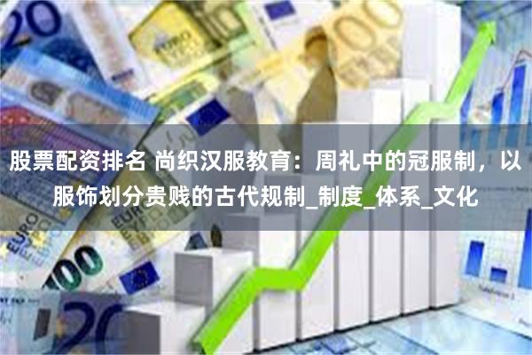股票配资排名 尚织汉服教育：周礼中的冠服制，以服饰划分贵贱的古代规制_制度_体系_文化