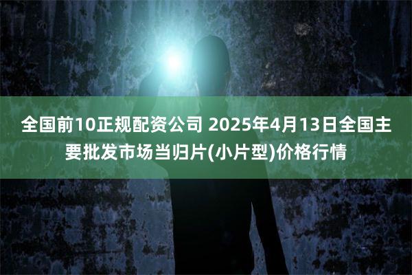 全国前10正规配资公司 2025年4月13日全国主要批发市场当归片(小片型)价格行情