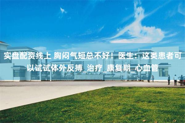 实盘配资线上 胸闷气短总不好！医生：这类患者可以试试体外反搏_治疗_康复期_心血管
