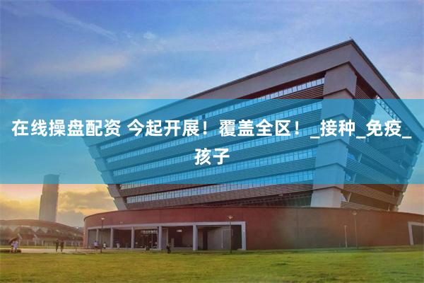 在线操盘配资 今起开展！覆盖全区！_接种_免疫_孩子