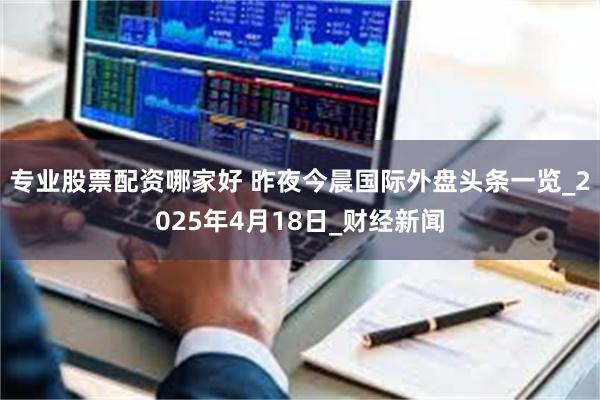 专业股票配资哪家好 昨夜今晨国际外盘头条一览_2025年4月18日_财经新闻