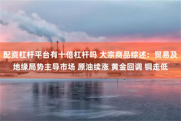 配资杠杆平台有十倍杠杆吗 大宗商品综述：贸易及地缘局势主导市场 原油续涨 黄金回调 铜走低