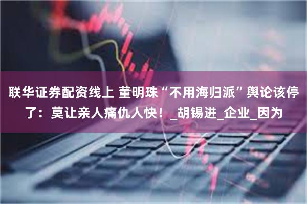 联华证券配资线上 董明珠“不用海归派”舆论该停了：莫让亲人痛仇人快！_胡锡进_企业_因为