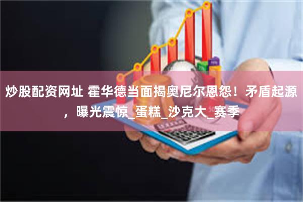 炒股配资网址 霍华德当面揭奥尼尔恩怨！矛盾起源，曝光震惊_蛋糕_沙克大_赛季