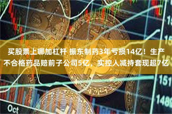买股票上哪加杠杆 振东制药3年亏损14亿！生产不合格药品赔前子公司5亿，实控人减持套现超7亿