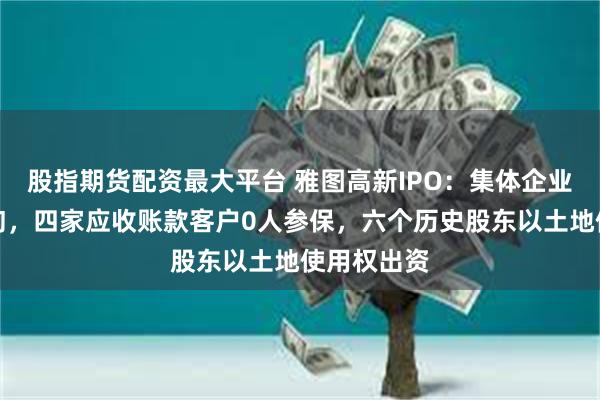 股指期货配资最大平台 雅图高新IPO：集体企业挂靠遭问询，四家应收账款客户0人参保，六个历史股东以土地使用权出资