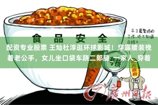 配资专业股票 王灿杜淳逛环球影城！穿露腰装挽着老公手，女儿坐口袋车跷二郎腿_一家人_穿着