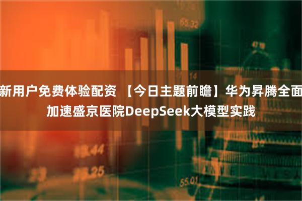 新用户免费体验配资 【今日主题前瞻】华为昇腾全面加速盛京医院DeepSeek大模型实践