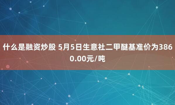 什么是融资炒股 5月5日生意社二甲醚基准价为3860.00元/吨