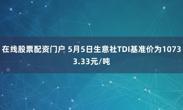 在线股票配资门户 5月5日生意社TDI基准价为10733.33元/吨
