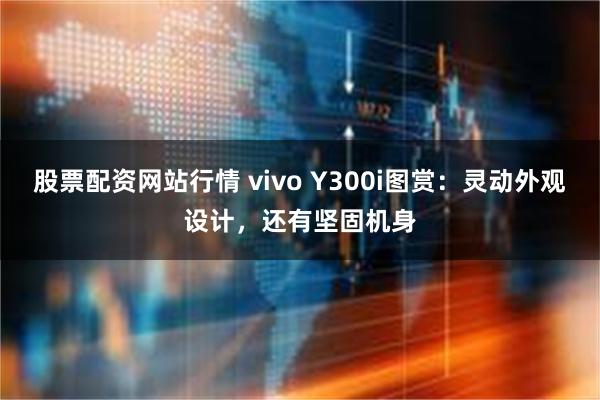 股票配资网站行情 vivo Y300i图赏：灵动外观设计，还有坚固机身
