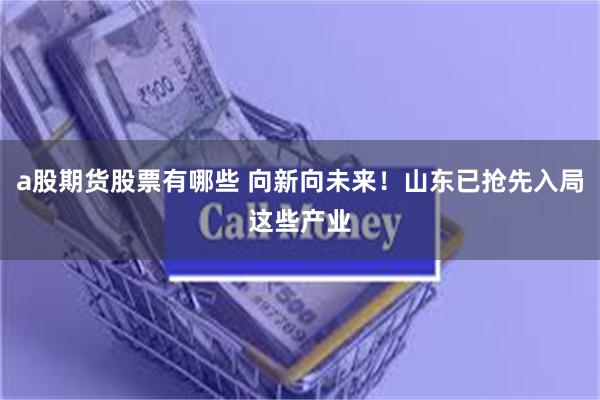 a股期货股票有哪些 向新向未来！山东已抢先入局这些产业