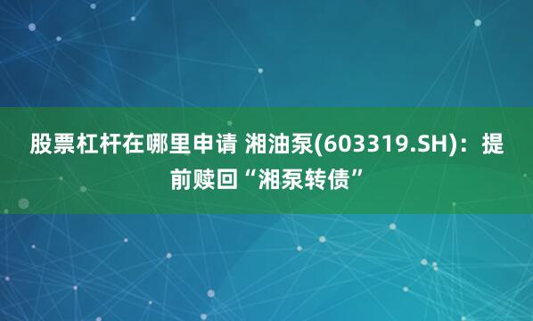 股票杠杆在哪里申请 湘油泵(603319.SH)：提前赎回“湘泵转债”