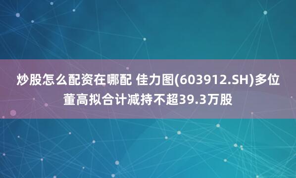 炒股怎么配资在哪配 佳力图(603912.SH)多位董高拟合计减持不超39.3万股