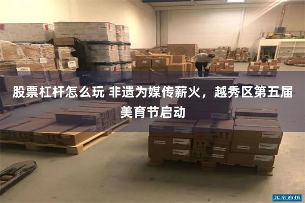 股票杠杆怎么玩 非遗为媒传薪火，越秀区第五届美育节启动