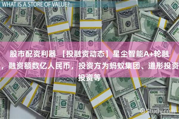 股市配资利器 【投融资动态】星尘智能A+轮融资，融资额数亿人民币，投资方为蚂蚁集团、道彤投资等