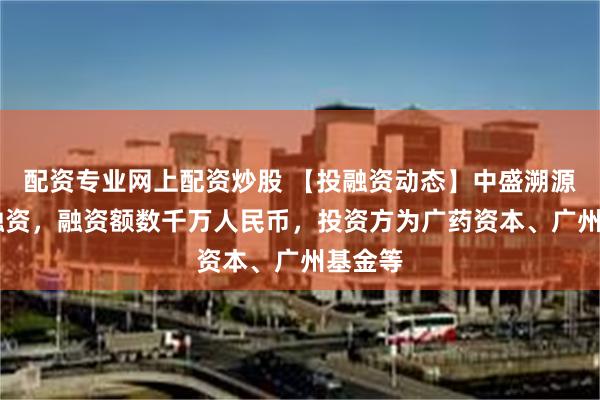 配资专业网上配资炒股 【投融资动态】中盛溯源B+轮融资，融资额数千万人民币，投资方为广药资本、广州基金等