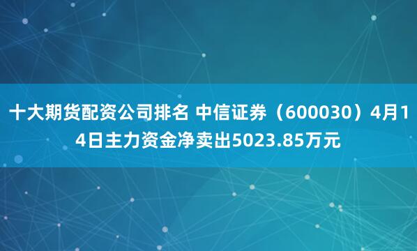 十大期货配资公司排名 中信证券（600030）4月14日主力资金净卖出5023.85万元