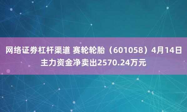 网络证劵杠杆渠道 赛轮轮胎（601058）4月14日主力资金净卖出2570.24万元