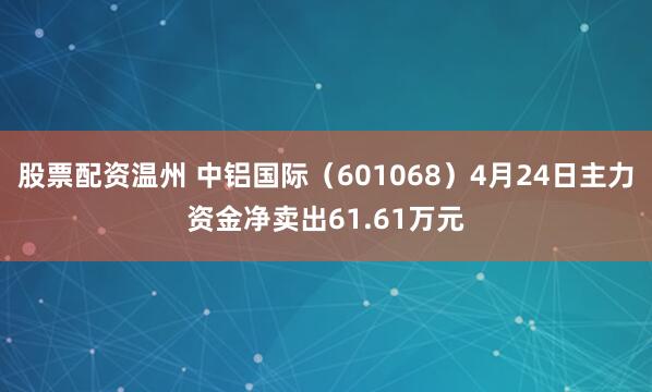 股票配资温州 中铝国际（601068）4月24日主力资金净卖出61.61万元