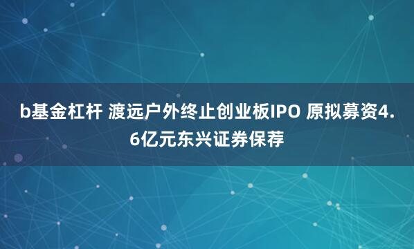 b基金杠杆 渡远户外终止创业板IPO 原拟募资4.6亿元东兴证券保荐