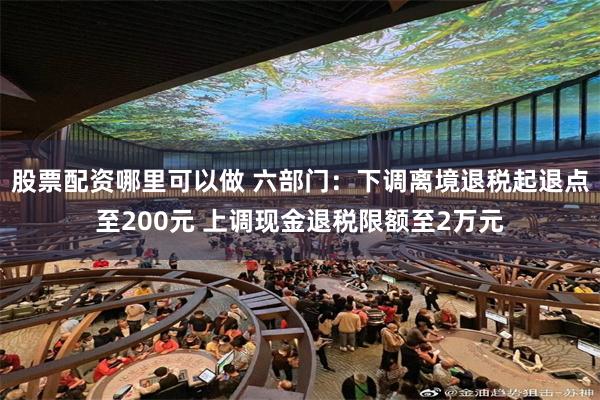 股票配资哪里可以做 六部门：下调离境退税起退点至200元 上调现金退税限额至2万元