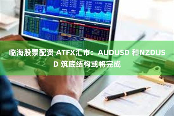 临海股票配资 ATFX汇市：AUDUSD 和NZDUSD 筑底结构或将完成