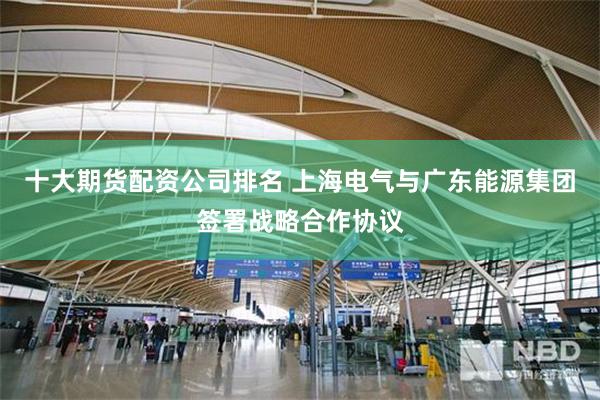 十大期货配资公司排名 上海电气与广东能源集团签署战略合作协议