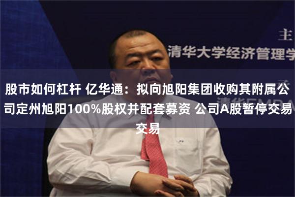 股市如何杠杆 亿华通：拟向旭阳集团收购其附属公司定州旭阳100%股权并配套募资 公司A股暂停交易