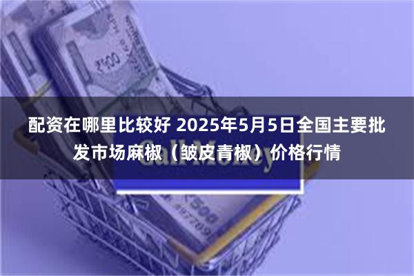 配资在哪里比较好 2025年5月5日全国主要批发市场麻椒（皱皮青椒）价格行情
