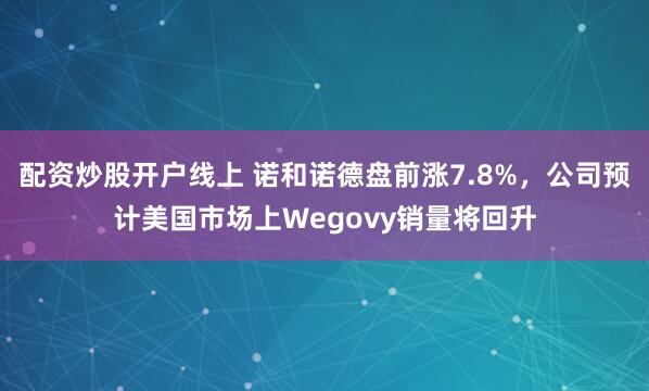 配资炒股开户线上 诺和诺德盘前涨7.8%，公司预计美国市场上Wegovy销量将回升