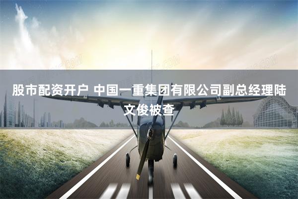 股市配资开户 中国一重集团有限公司副总经理陆文俊被查