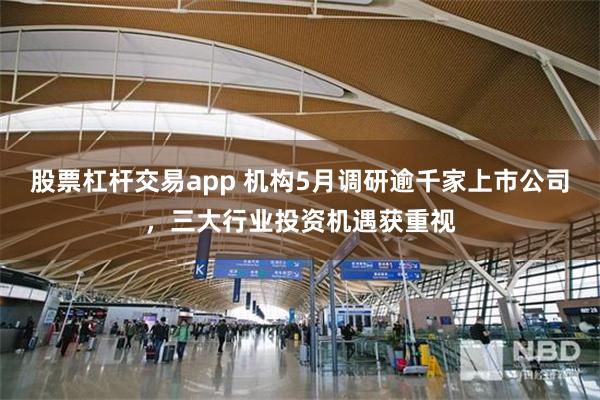 股票杠杆交易app 机构5月调研逾千家上市公司，三大行业投资机遇获重视