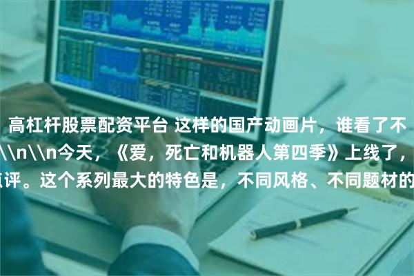 高杠杆股票配资平台 这样的国产动画片，谁看了不爱啊？\n\n\n\n\n今天，《爱，死亡和机器人第四季》上线了，后面我会仔细点评。这个系列最大的特色是，不同风格、不同题材的动画短片拼盘在一起，让人看了大饱眼福。\n\n这让人联想起早期的中国动画片，非常厉害！水墨、木偶、剪纸、京剧等等美学元素都可以融入到艺术创作。现在分享如下。因为佳作太多，欢迎大家在留言区补充。\n\n\n1、《大闹天宫》（196