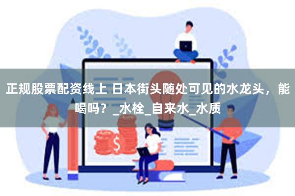 正规股票配资线上 日本街头随处可见的水龙头，能喝吗？_水栓_自来水_水质